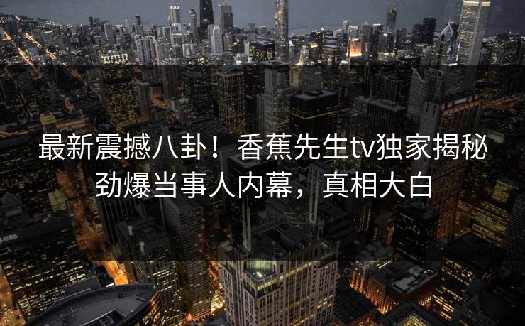 最新震撼八卦！香蕉先生tv独家揭秘劲爆当事人内幕，真相大白  第1张