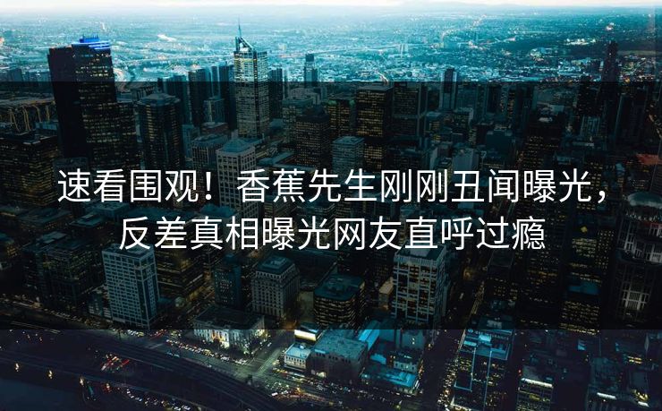 速看围观！香蕉先生刚刚丑闻曝光，反差真相曝光网友直呼过瘾