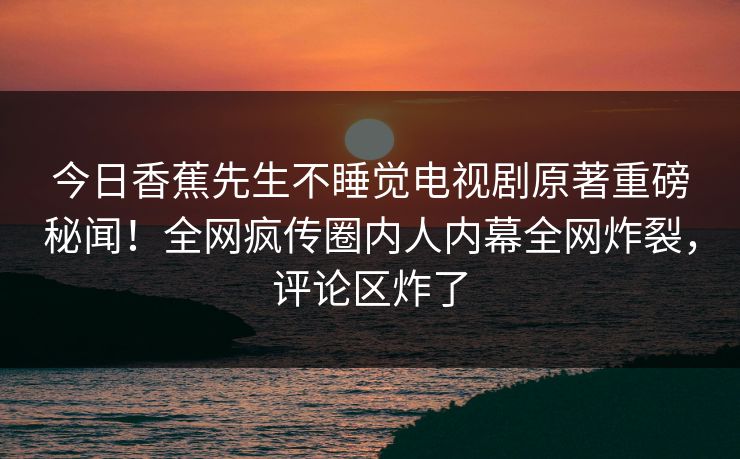 今日香蕉先生不睡觉电视剧原著重磅秘闻！全网疯传圈内人内幕全网炸裂，评论区炸了