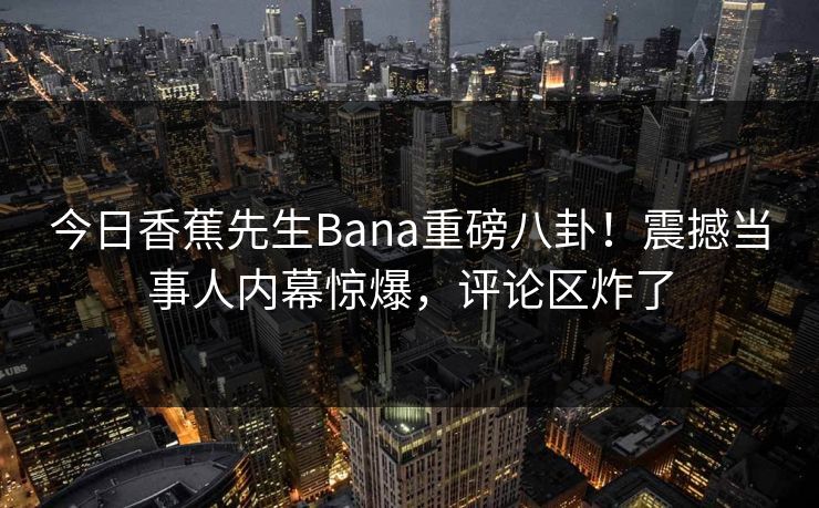 今日香蕉先生Bana重磅八卦！震撼当事人内幕惊爆，评论区炸了  第1张