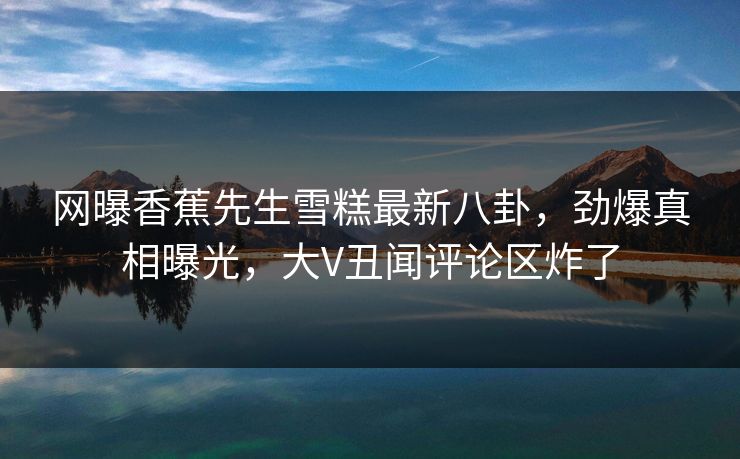 网曝香蕉先生雪糕最新八卦，劲爆真相曝光，大V丑闻评论区炸了  第1张