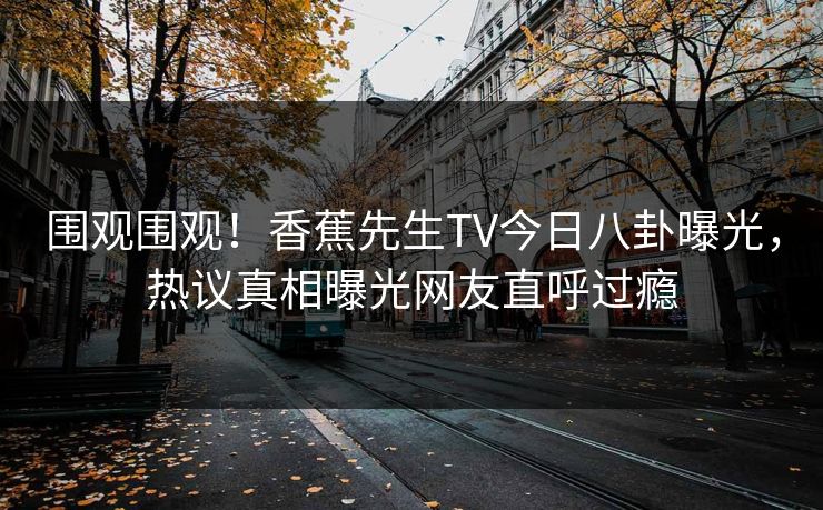 围观围观！香蕉先生TV今日八卦曝光，热议真相曝光网友直呼过瘾  第1张