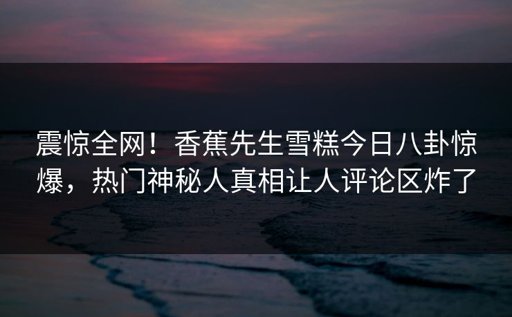 震惊全网！香蕉先生雪糕今日八卦惊爆，热门神秘人真相让人评论区炸了  第1张