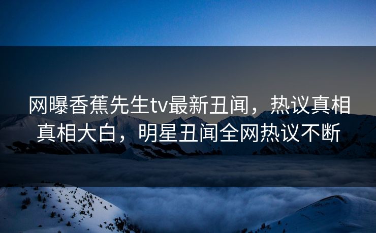 网曝香蕉先生tv最新丑闻，热议真相真相大白，明星丑闻全网热议不断  第1张