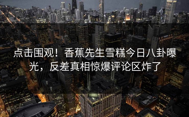 点击围观！香蕉先生雪糕今日八卦曝光，反差真相惊爆评论区炸了  第1张
