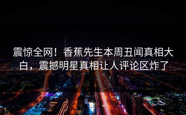 震惊全网！香蕉先生本周丑闻真相大白，震撼明星真相让人评论区炸了  第1张