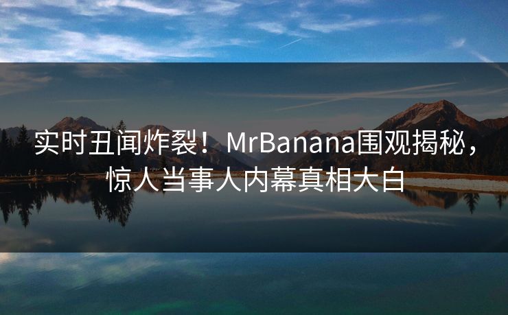 实时丑闻炸裂！MrBanana围观揭秘，惊人当事人内幕真相大白