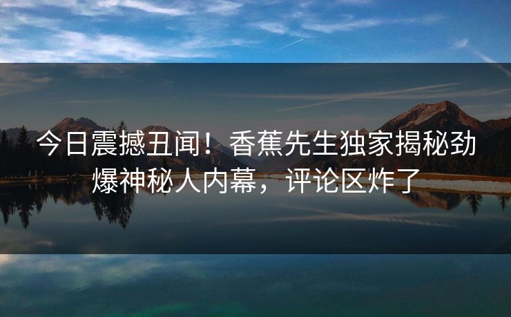 今日震撼丑闻！香蕉先生独家揭秘劲爆神秘人内幕，评论区炸了  第1张