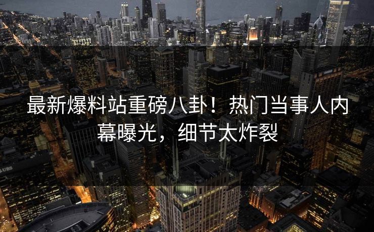 最新爆料站重磅八卦！热门当事人内幕曝光，细节太炸裂