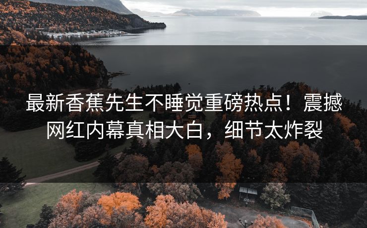 最新香蕉先生不睡觉重磅热点！震撼网红内幕真相大白，细节太炸裂