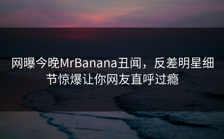 网曝今晚MrBanana丑闻，反差明星细节惊爆让你网友直呼过瘾  第1张