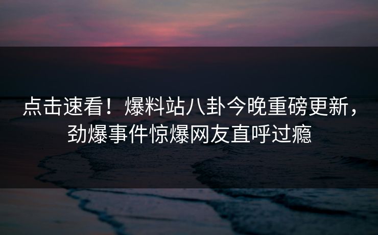 点击速看！爆料站八卦今晚重磅更新，劲爆事件惊爆网友直呼过瘾  第1张