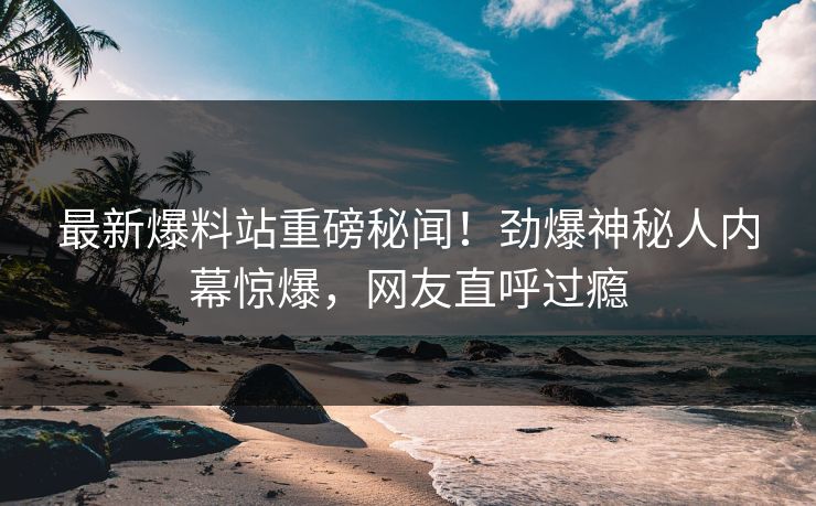 最新爆料站重磅秘闻！劲爆神秘人内幕惊爆，网友直呼过瘾