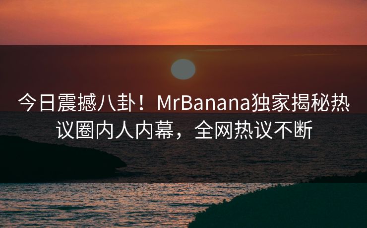 今日震撼八卦！MrBanana独家揭秘热议圈内人内幕，全网热议不断