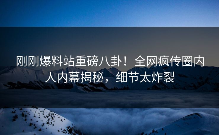 刚刚爆料站重磅八卦！全网疯传圈内人内幕揭秘，细节太炸裂