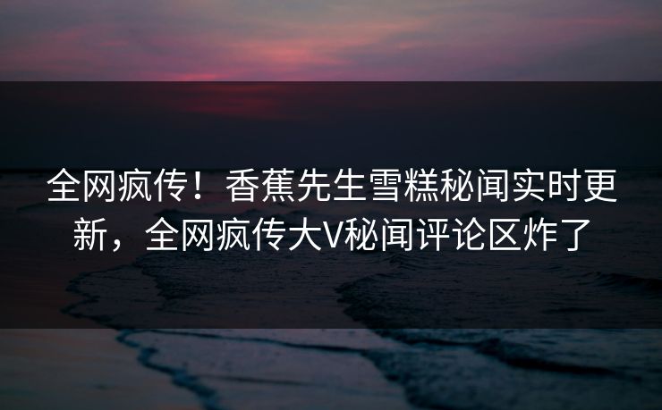 全网疯传！香蕉先生雪糕秘闻实时更新，全网疯传大V秘闻评论区炸了