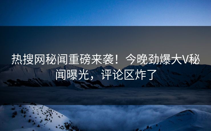 热搜网秘闻重磅来袭！今晚劲爆大V秘闻曝光，评论区炸了