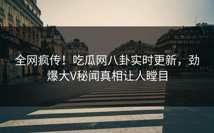 全网疯传！吃瓜网八卦实时更新，劲爆大V秘闻真相让人瞠目