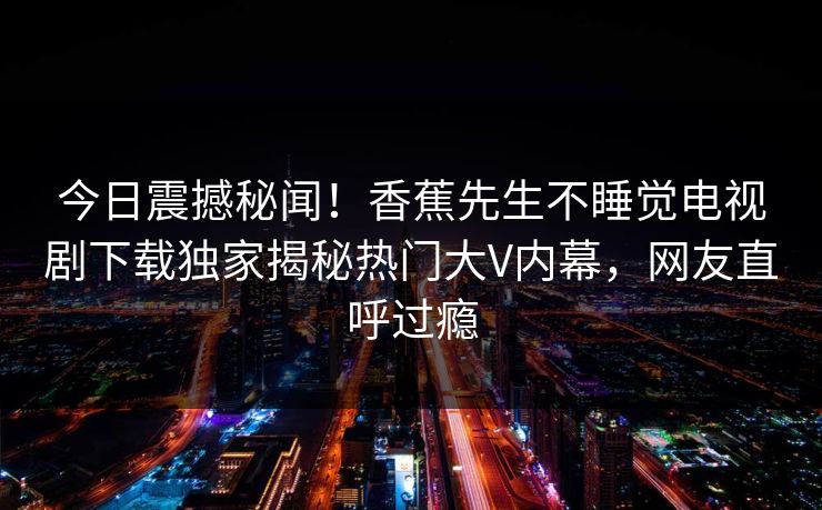 今日震撼秘闻！香蕉先生不睡觉电视剧下载独家揭秘热门大V内幕，网友直呼过瘾