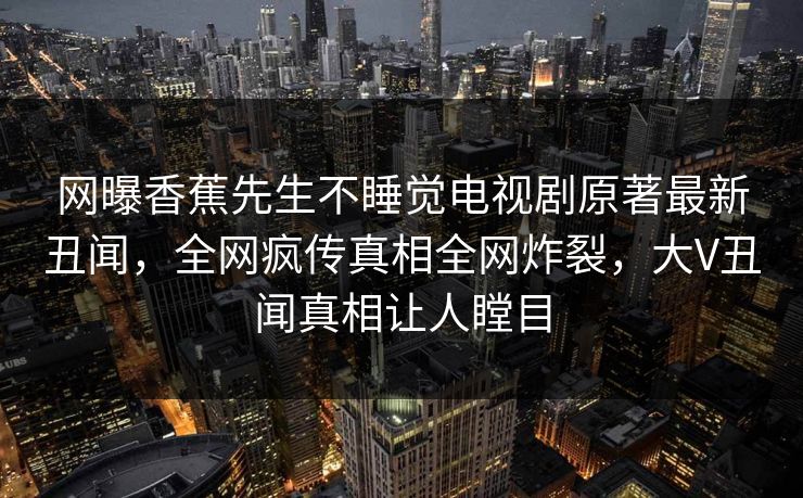 网曝香蕉先生不睡觉电视剧原著最新丑闻，全网疯传真相全网炸裂，大V丑闻真相让人瞠目