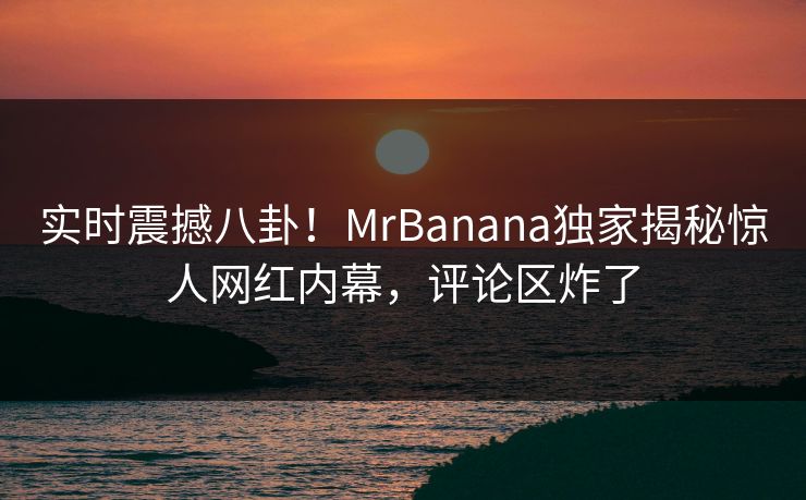 实时震撼八卦！MrBanana独家揭秘惊人网红内幕，评论区炸了  第1张