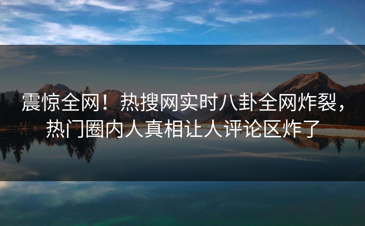震惊全网！热搜网实时八卦全网炸裂，热门圈内人真相让人评论区炸了