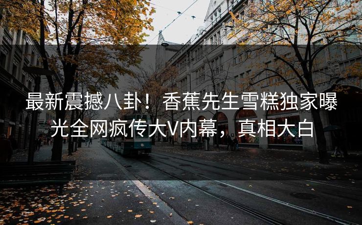 最新震撼八卦！香蕉先生雪糕独家曝光全网疯传大V内幕，真相大白  第1张