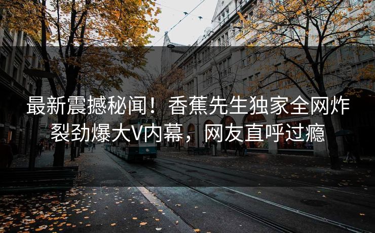 最新震撼秘闻！香蕉先生独家全网炸裂劲爆大V内幕，网友直呼过瘾