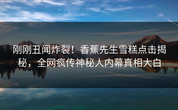 刚刚丑闻炸裂！香蕉先生雪糕点击揭秘，全网疯传神秘人内幕真相大白  第1张