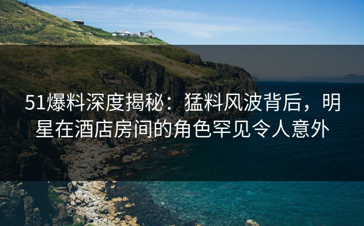51爆料深度揭秘：猛料风波背后，明星在酒店房间的角色罕见令人意外  第1张