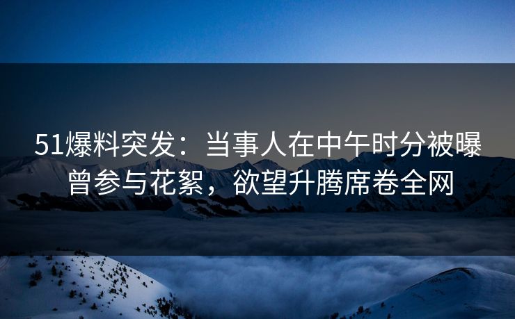 51爆料突发：当事人在中午时分被曝曾参与花絮，欲望升腾席卷全网  第1张