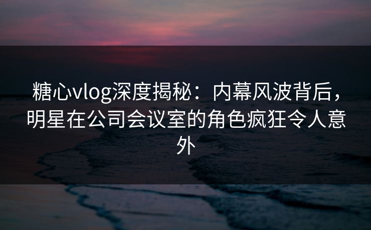 糖心vlog深度揭秘：内幕风波背后，明星在公司会议室的角色疯狂令人意外
