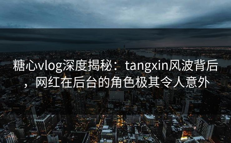 糖心vlog深度揭秘：tangxin风波背后，网红在后台的角色极其令人意外