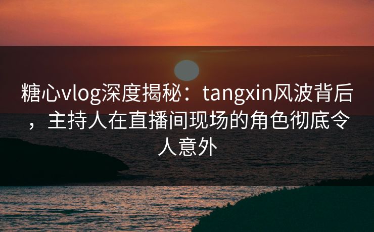 糖心vlog深度揭秘：tangxin风波背后，主持人在直播间现场的角色彻底令人意外  第1张