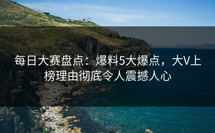 每日大赛盘点：爆料5大爆点，大V上榜理由彻底令人震撼人心