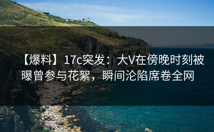 【爆料】17c突发:大V在傍晚时刻被曝曾参与花絮,瞬间沦陷席卷全网