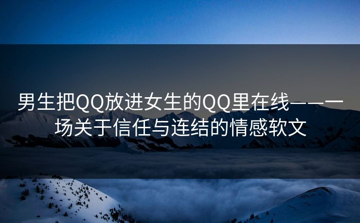 男生把QQ放进女生的QQ里在线——一场关于信任与连结的情感软文