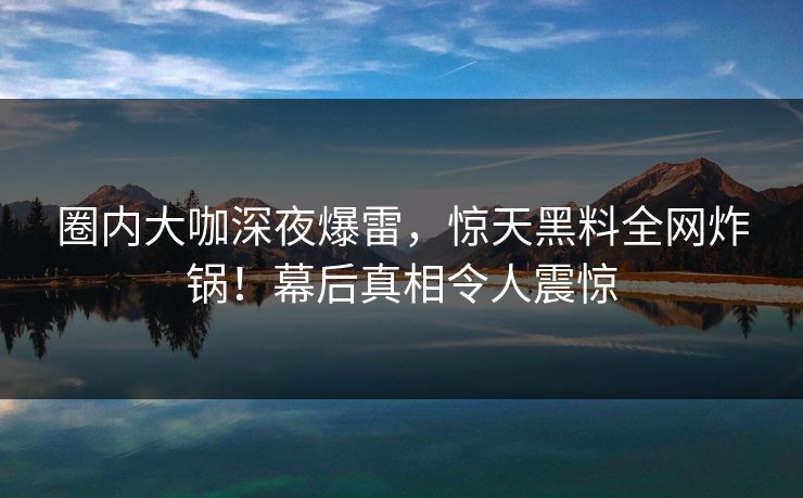 圈内大咖深夜爆雷，惊天黑料全网炸锅！幕后真相令人震惊