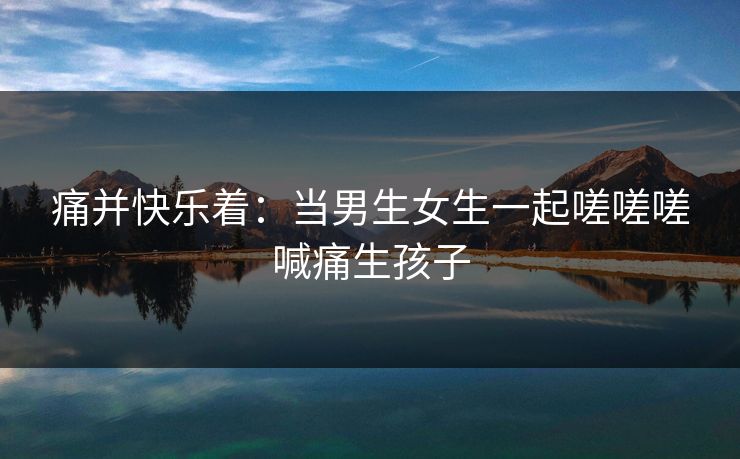 痛并快乐着：当男生女生一起嗟嗟嗟喊痛生孩子  第1张
