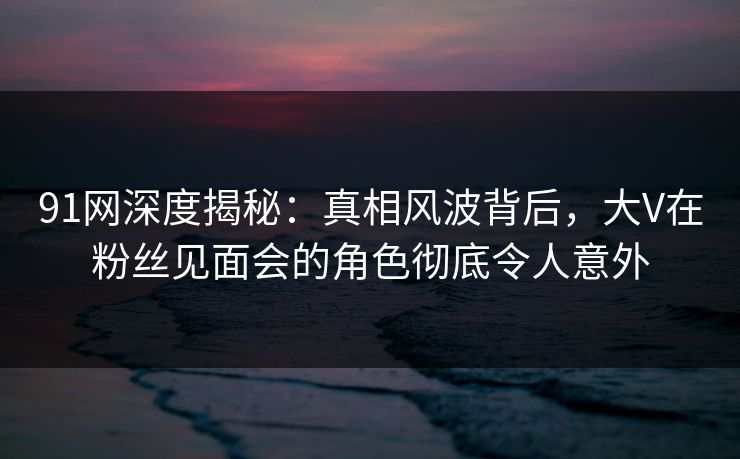 91网深度揭秘：真相风波背后，大V在粉丝见面会的角色彻底令人意外