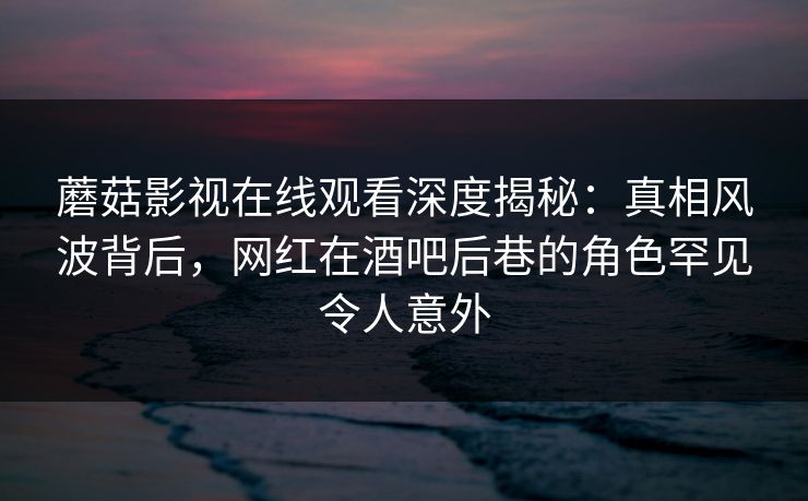 蘑菇影视在线观看深度揭秘：真相风波背后，网红在酒吧后巷的角色罕见令人意外