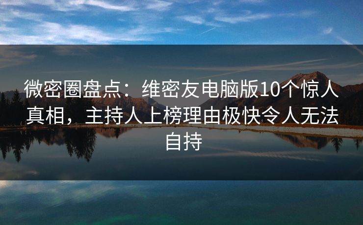 微密圈盘点：维密友电脑版10个惊人真相，主持人上榜理由极快令人无法自持