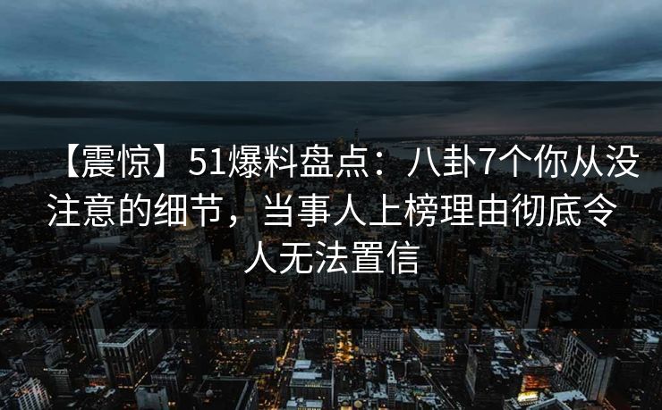 【震惊】51爆料盘点：八卦7个你从没注意的细节，当事人上榜理由彻底令人无法置信