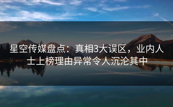 星空传媒盘点：真相3大误区，业内人士上榜理由异常令人沉沦其中