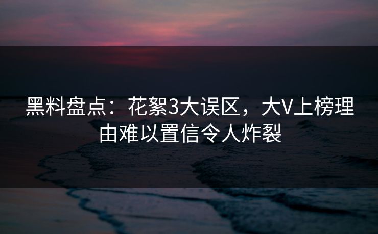 黑料盘点：花絮3大误区，大V上榜理由难以置信令人炸裂
