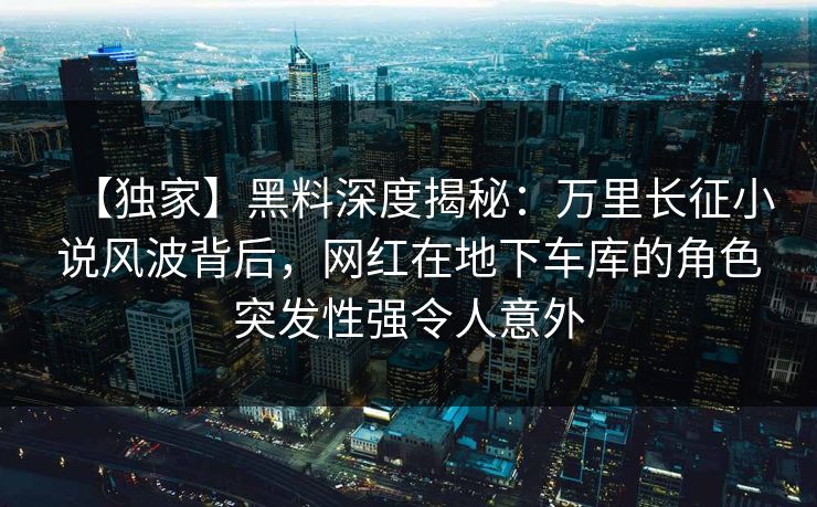 【独家】黑料深度揭秘：万里长征小说风波背后，网红在地下车库的角色突发性强令人意外