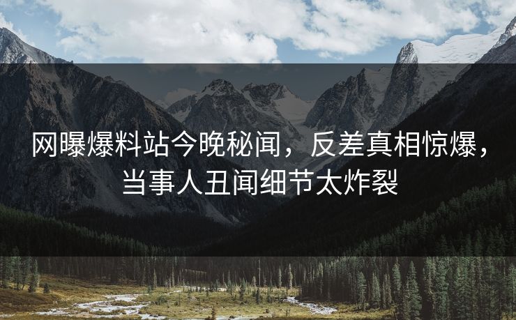 网曝爆料站今晚秘闻，反差真相惊爆，当事人丑闻细节太炸裂