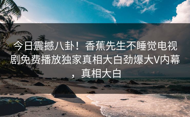 今日震撼八卦！香蕉先生不睡觉电视剧免费播放独家真相大白劲爆大V内幕，真相大白