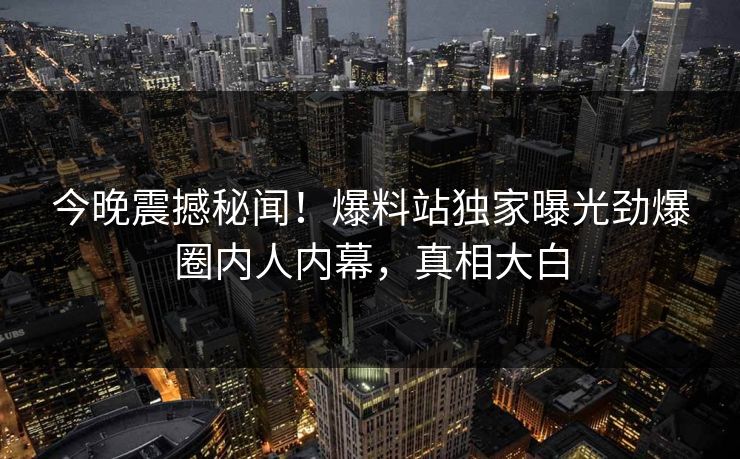 今晚震撼秘闻！爆料站独家曝光劲爆圈内人内幕，真相大白