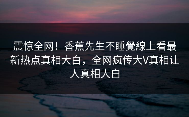 震惊全网！香蕉先生不睡覺線上看最新热点真相大白，全网疯传大V真相让人真相大白
